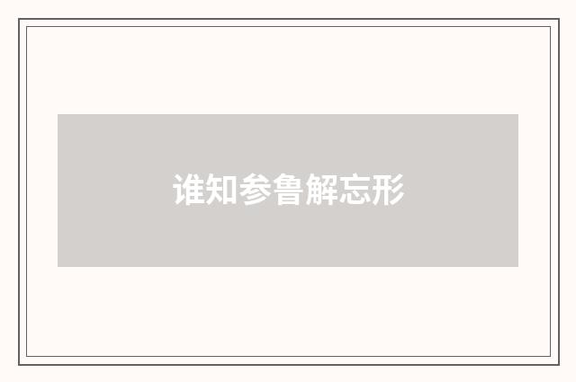 谁知参鲁解忘形