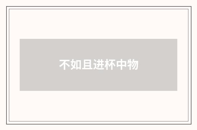 不如且进杯中物