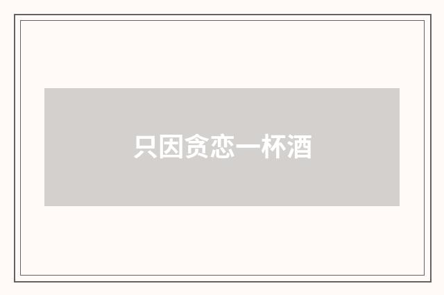 只因贪恋一杯酒