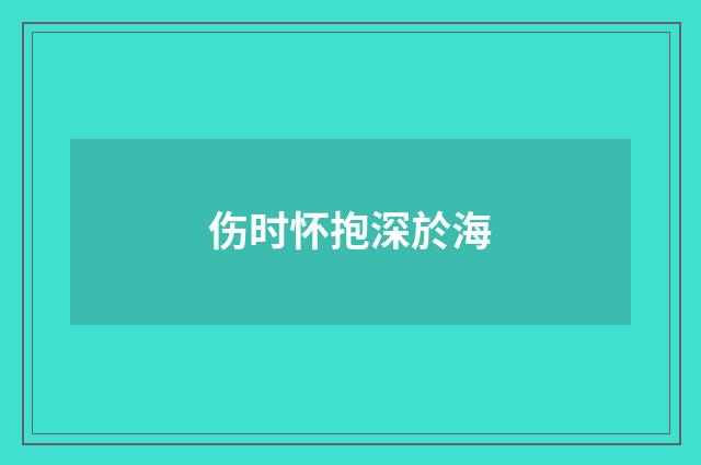 伤时怀抱深於海