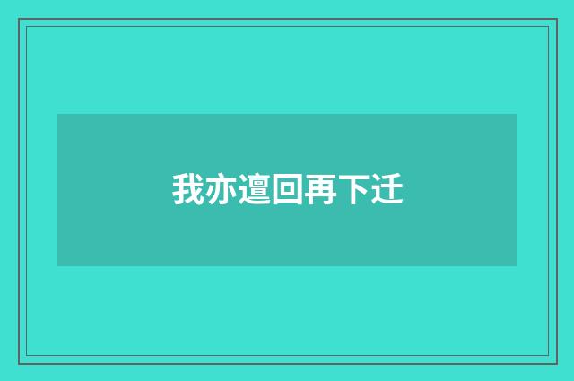 我亦邅回再下迁
