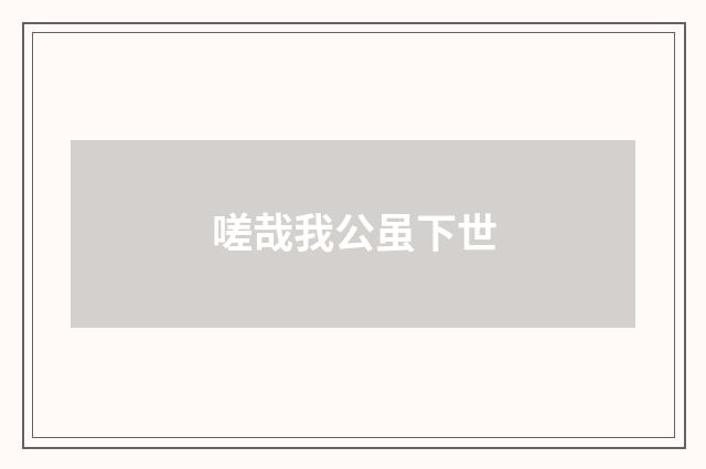 嗟哉我公虽下世