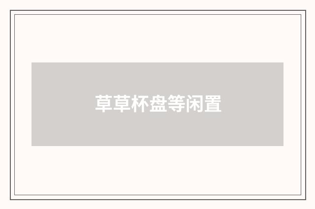 草草杯盘等闲置