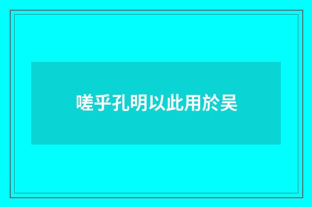 嗟乎孔明以此用於吴