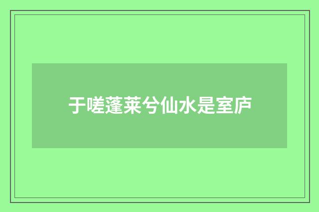 于嗟蓬莱兮仙水是室庐