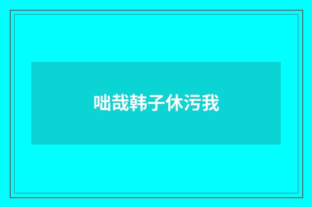 咄哉韩子休污我