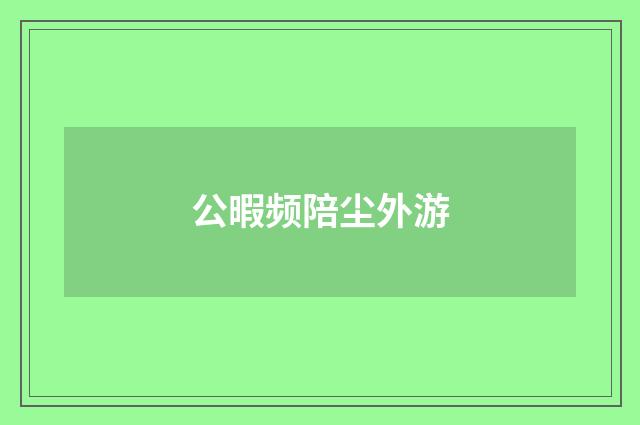 公暇频陪尘外游