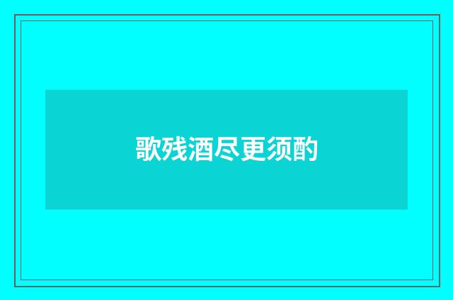 歌残酒尽更须酌