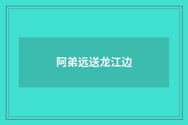 阿弟远送龙江边