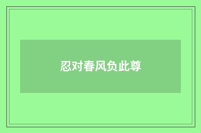 忍对春风负此尊