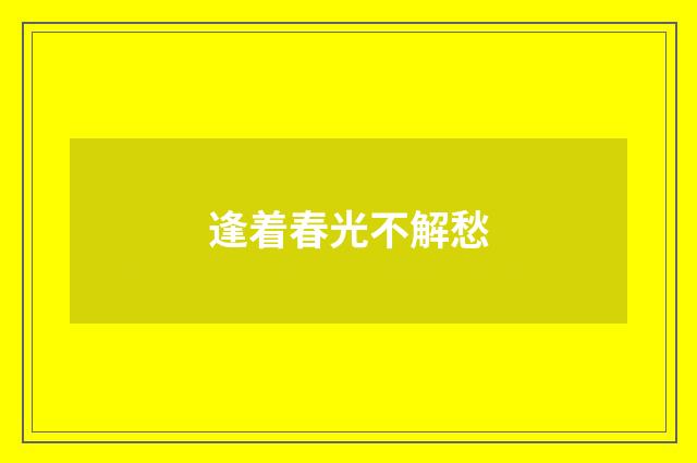 逢着春光不解愁