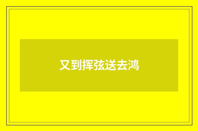 又到挥弦送去鸿