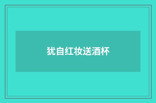 犹自红妆送酒杯