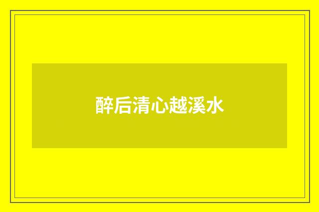 醉后清心越溪水