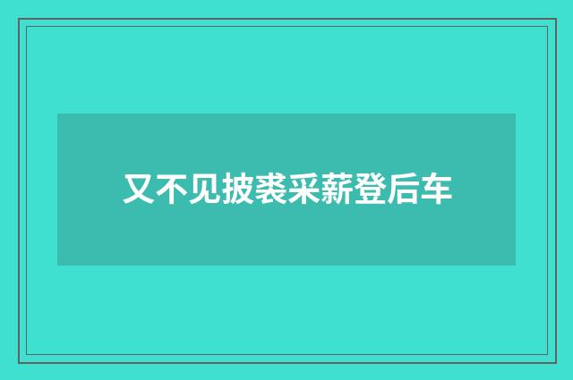 又不见披裘采薪登后车