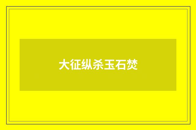 大征纵杀玉石焚