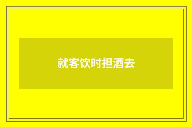 就客饮时担酒去