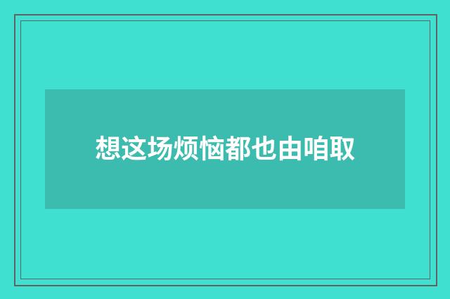 想这场烦恼都也由咱取