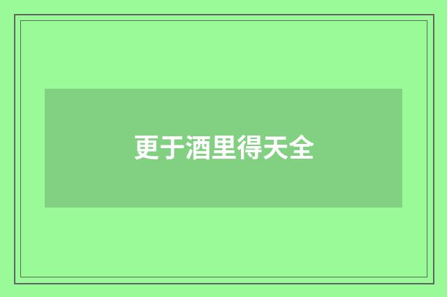 更于酒里得天全