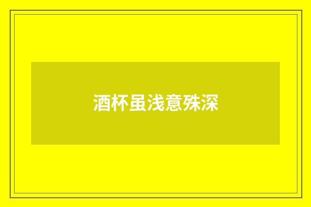 酒杯虽浅意殊深