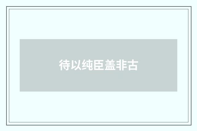 待以纯臣盖非古