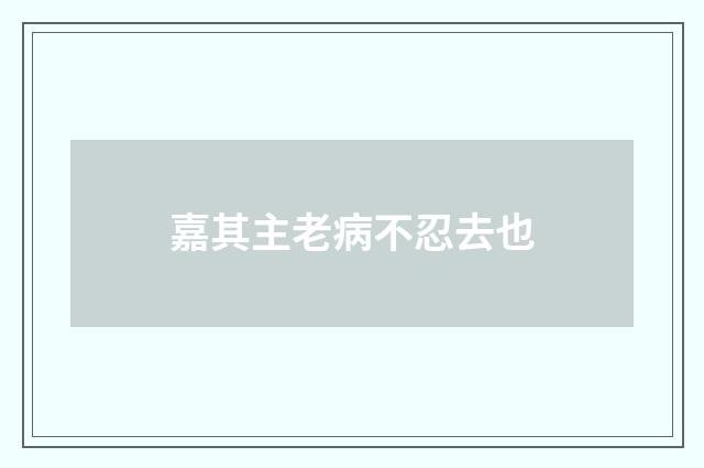 嘉其主老病不忍去也
