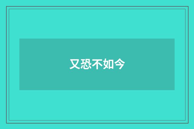 又恐不如今