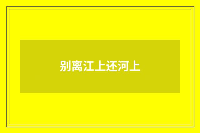 别离江上还河上