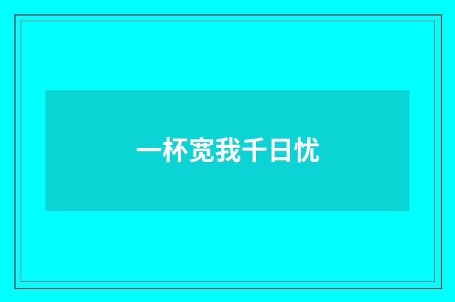 一杯宽我千日忧