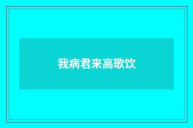 我病君来高歌饮