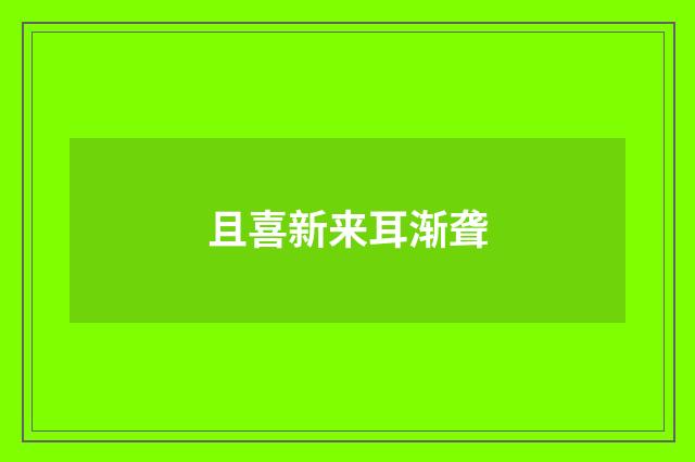 且喜新来耳渐聋