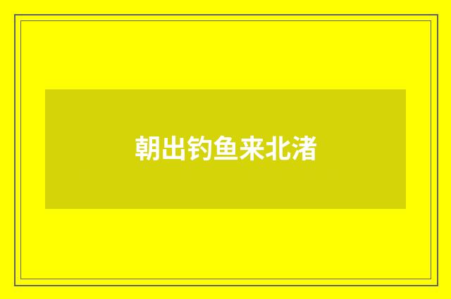 朝出钓鱼来北渚