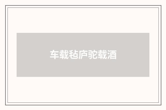 车载毡庐驼载酒