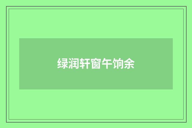 绿润轩窗午饷余
