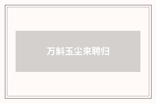万斛玉尘来聘归