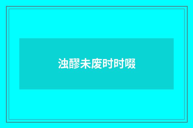 浊醪未废时时啜