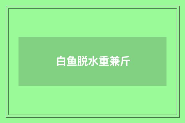 白鱼脱水重兼斤