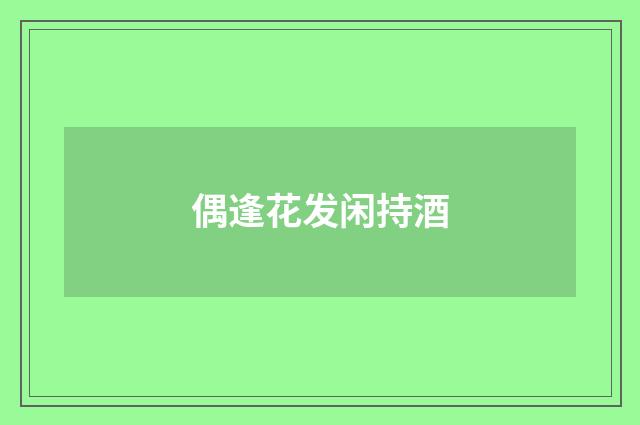 偶逢花发闲持酒