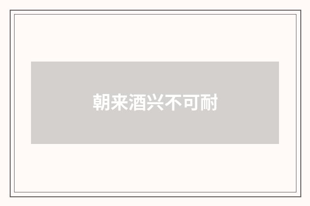 朝来酒兴不可耐