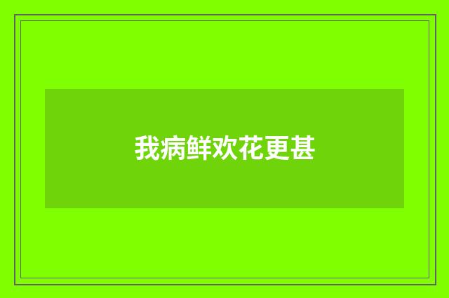 我病鲜欢花更甚