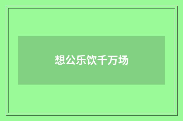 想公乐饮千万场