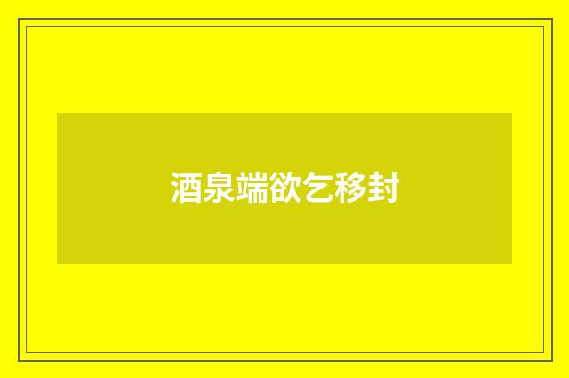酒泉端欲乞移封