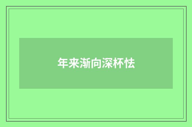 年来渐向深杯怯