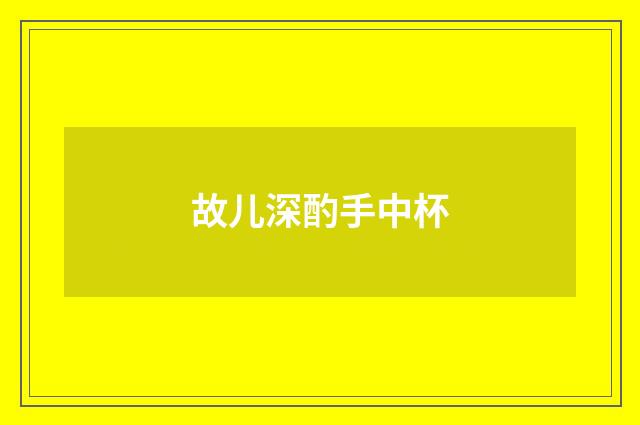 故儿深酌手中杯