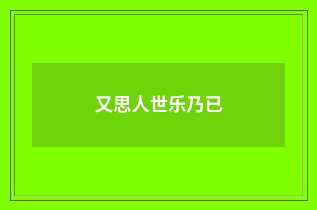 又思人世乐乃已