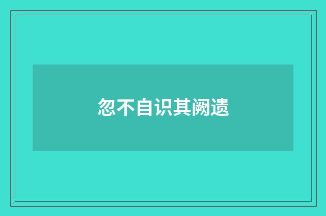 忽不自识其阙遗