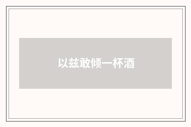 以兹敢倾一杯酒