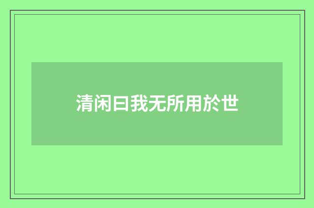 清闲曰我无所用於世