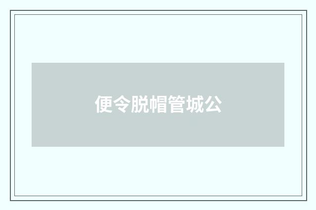 便令脱帽管城公