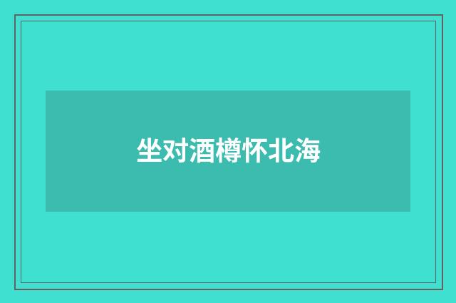 坐对酒樽怀北海